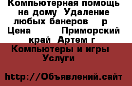 Компьютерная помощь на дому. Удаление любых банеров 500р › Цена ­ 500 - Приморский край, Артем г. Компьютеры и игры » Услуги   